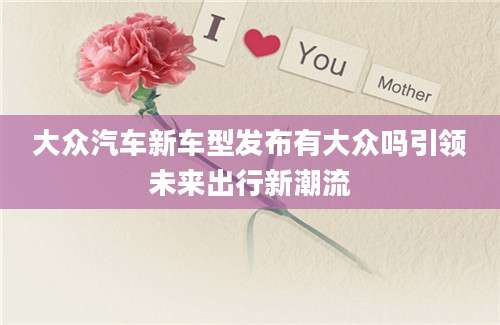 大众汽车新车型发布有大众吗引领未来出行新潮流