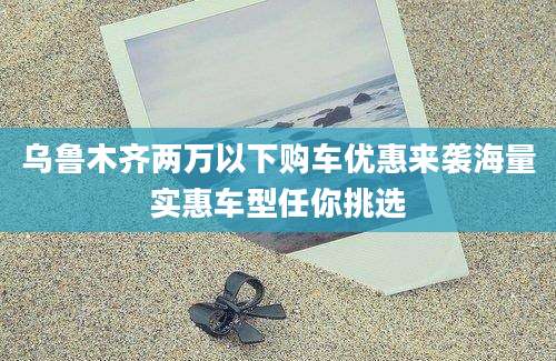 乌鲁木齐两万以下购车优惠来袭海量实惠车型任你挑选