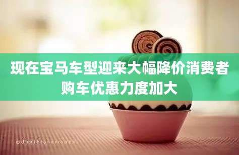 现在宝马车型迎来大幅降价消费者购车优惠力度加大