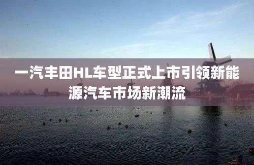 一汽丰田HL车型正式上市引领新能源汽车市场新潮流