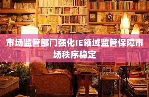 市场监管部门强化IE领域监管保障市场秩序稳定