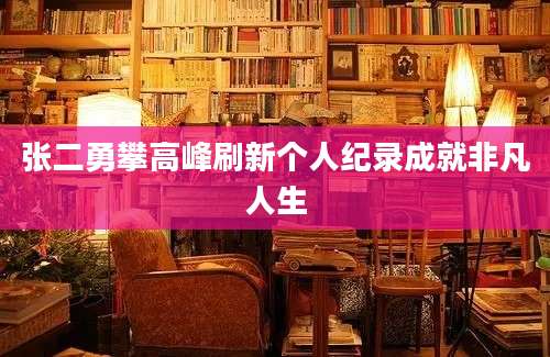 张二勇攀高峰刷新个人纪录成就非凡人生