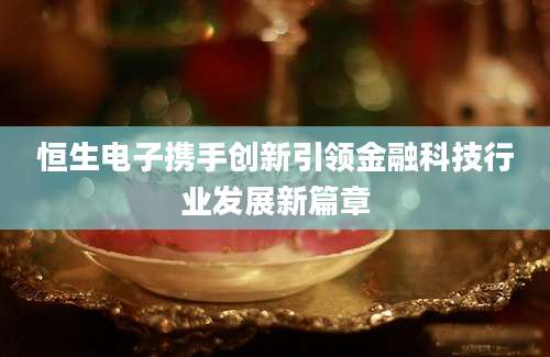 恒生电子携手创新引领金融科技行业发展新篇章