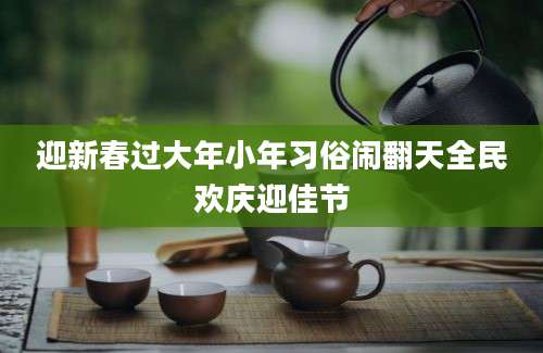 迎新春过大年小年习俗闹翻天全民欢庆迎佳节