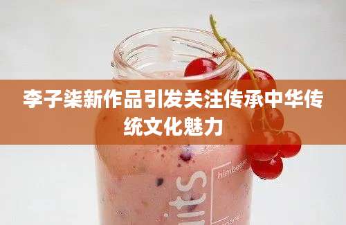 李子柒新作品引发关注传承中华传统文化魅力