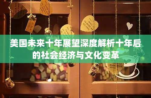 美国未来十年展望深度解析十年后的社会经济与文化变革