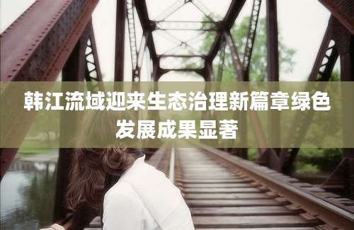 韩江流域迎来生态治理新篇章绿色发展成果显著