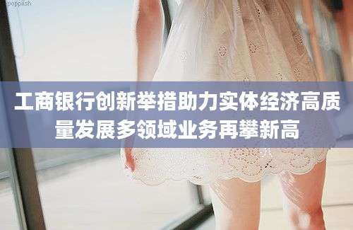 工商银行创新举措助力实体经济高质量发展多领域业务再攀新高