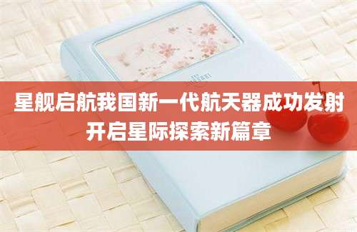 星舰启航我国新一代航天器成功发射开启星际探索新篇章