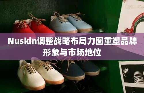 Nuskin调整战略布局力图重塑品牌形象与市场地位